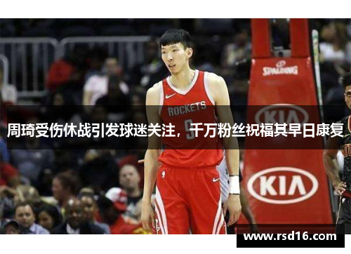 周琦受伤休战引发球迷关注，千万粉丝祝福其早日康复