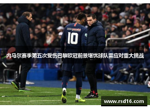 内马尔赛季第五次受伤巴黎欧冠前景堪忧球队需应对重大挑战