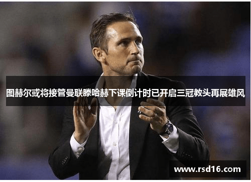 图赫尔或将接管曼联滕哈赫下课倒计时已开启三冠教头再展雄风