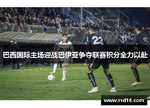 巴西国际主场迎战巴伊亚争夺联赛积分全力以赴
