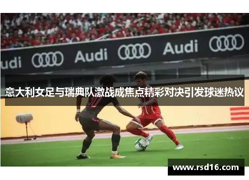 意大利女足与瑞典队激战成焦点精彩对决引发球迷热议