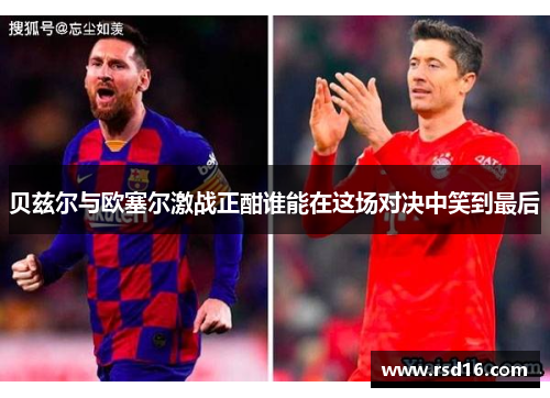 贝兹尔与欧塞尔激战正酣谁能在这场对决中笑到最后