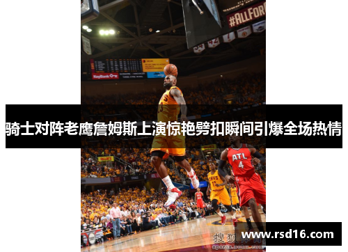 骑士对阵老鹰詹姆斯上演惊艳劈扣瞬间引爆全场热情
