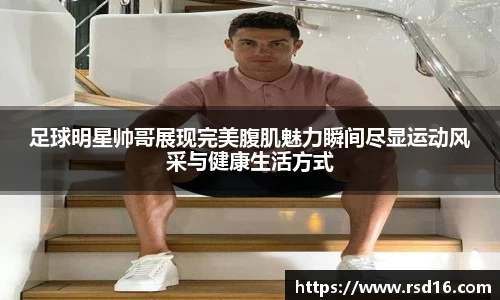 足球明星帅哥展现完美腹肌魅力瞬间尽显运动风采与健康生活方式